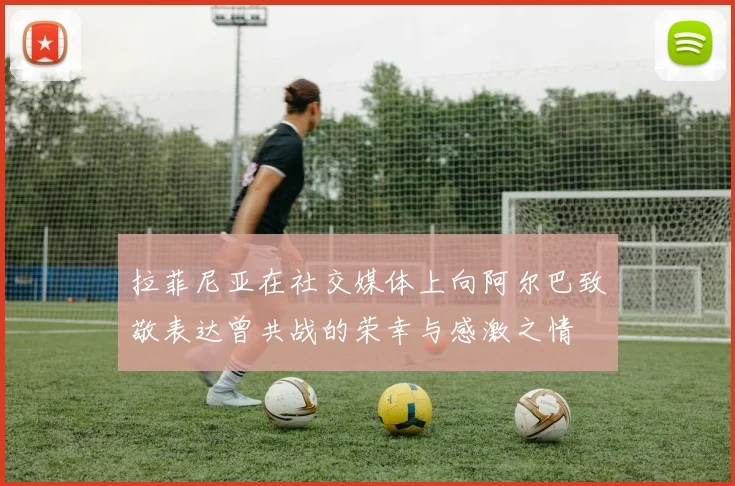 拉菲尼亚在社交媒体上向阿尔巴致敬表达曾共战的荣幸与感激之情
