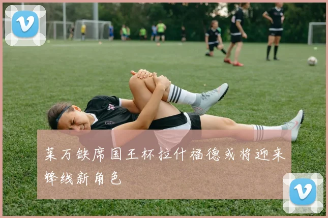 莱万缺席国王杯拉什福德或将迎来锋线新角色