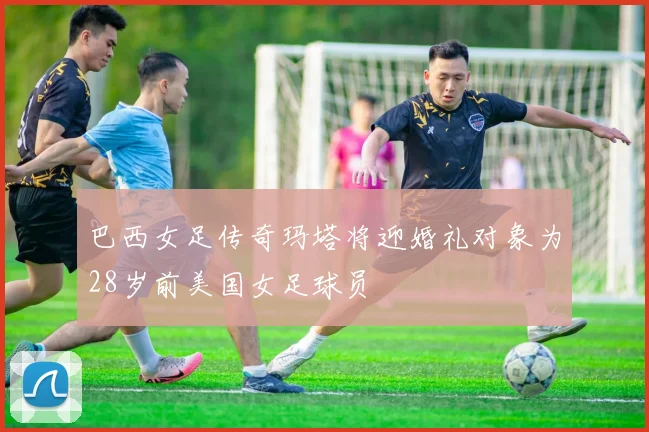 巴西女足传奇玛塔将迎婚礼对象为28岁前美国女足球员
