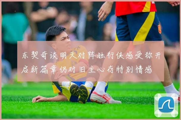 东契奇谈明天对阵独行侠感受称开启新篇章仍对旧主心存特别情感