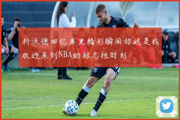 科沃德回忆库里精彩瞬间称这是我欢迎来到NBA的标志性时刻