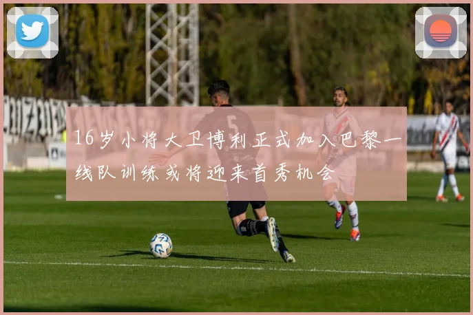 16岁小将大卫博利正式加入巴黎一线队训练或将迎来首秀机会