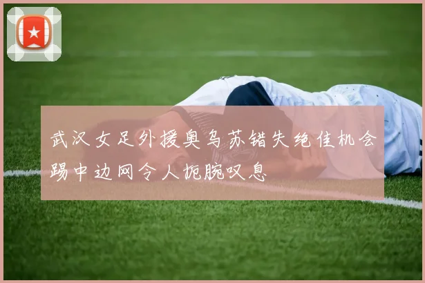 武汉女足外援奥乌苏错失绝佳机会踢中边网令人扼腕叹息