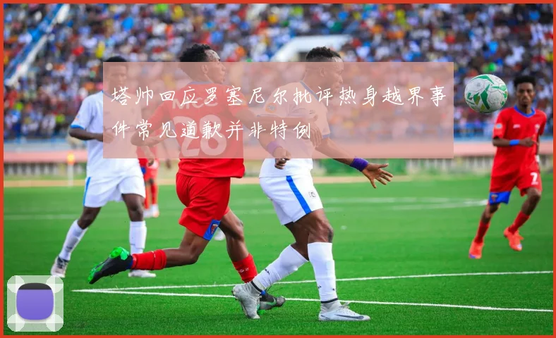 塔帅回应罗塞尼尔批评热身越界事件常见道歉并非特例