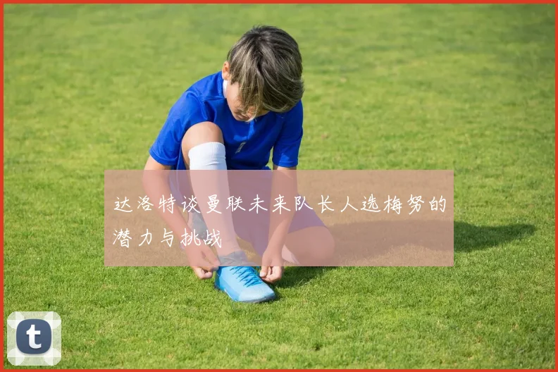 达洛特谈曼联未来队长人选梅努的潜力与挑战