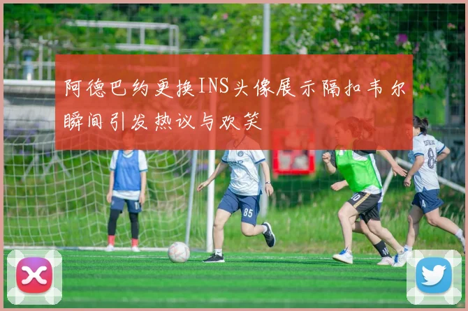 阿德巴约更换INS头像展示隔扣韦尔瞬间引发热议与欢笑