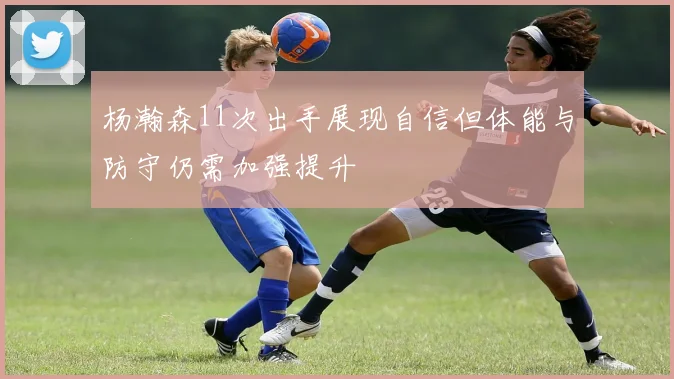 杨瀚森11次出手展现自信但体能与防守仍需加强提升
