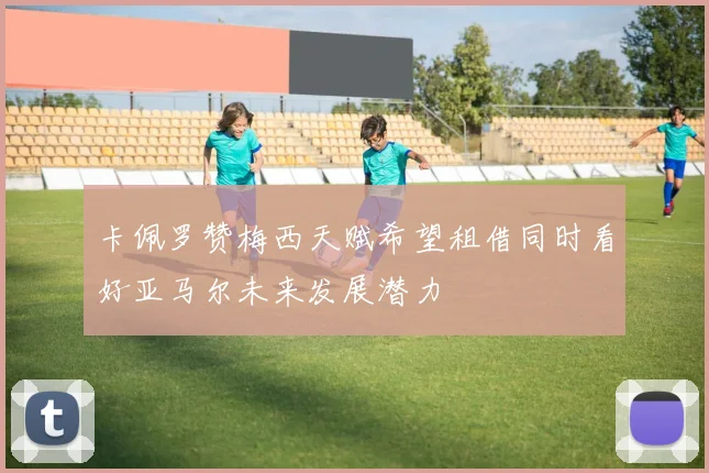 卡佩罗赞梅西天赋希望租借同时看好亚马尔未来发展潜力