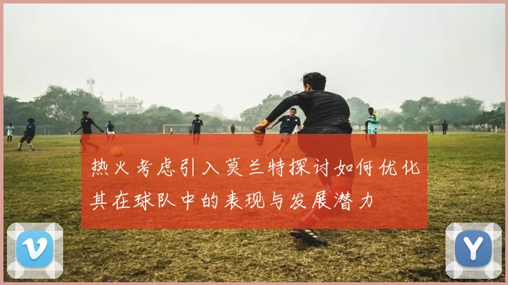 热火考虑引入莫兰特探讨如何优化其在球队中的表现与发展潜力
