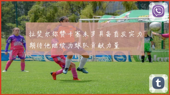 拉斐尔称赞卡塞米罗具备首发实力期待他继续为球队贡献力量