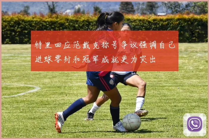 特里回应范戴克称号争议强调自己进球零封和冠军成就更为突出