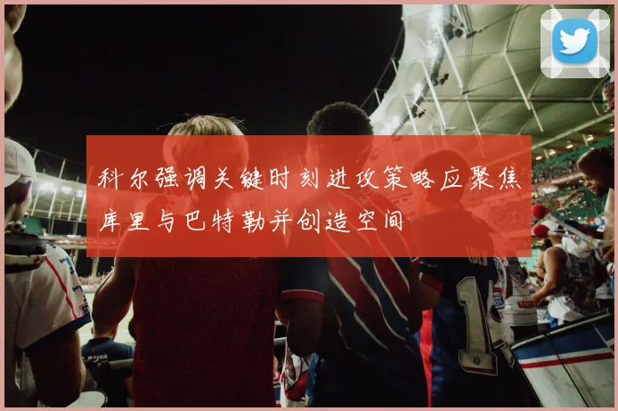 科尔强调关键时刻进攻策略应聚焦库里与巴特勒并创造空间