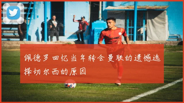 佩德罗回忆当年转会曼联的遗憾选择切尔西的原因