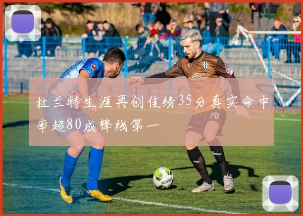 杜兰特生涯再创佳绩35分真实命中率超80成锋线第一
