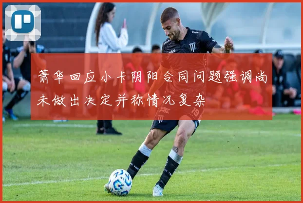 萧华回应小卡阴阳合同问题强调尚未做出决定并称情况复杂
