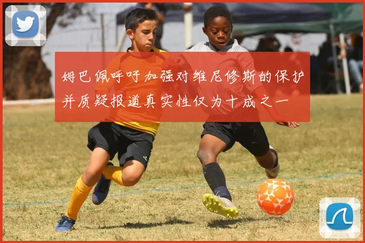 姆巴佩呼吁加强对维尼修斯的保护并质疑报道真实性仅为十成之一