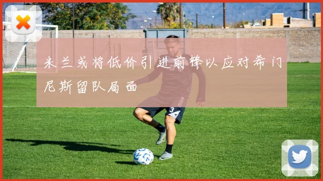 米兰或将低价引进前锋以应对希门尼斯留队局面