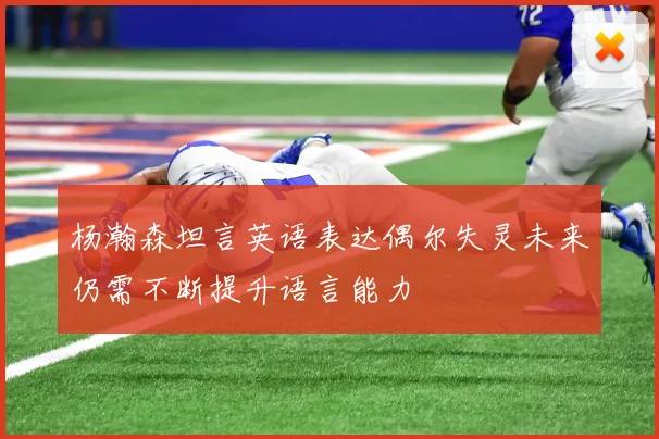 杨瀚森坦言英语表达偶尔失灵未来仍需不断提升语言能力