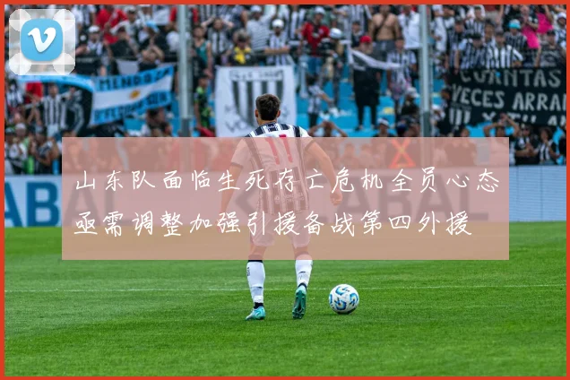 山东队面临生死存亡危机全员心态亟需调整加强引援备战第四外援