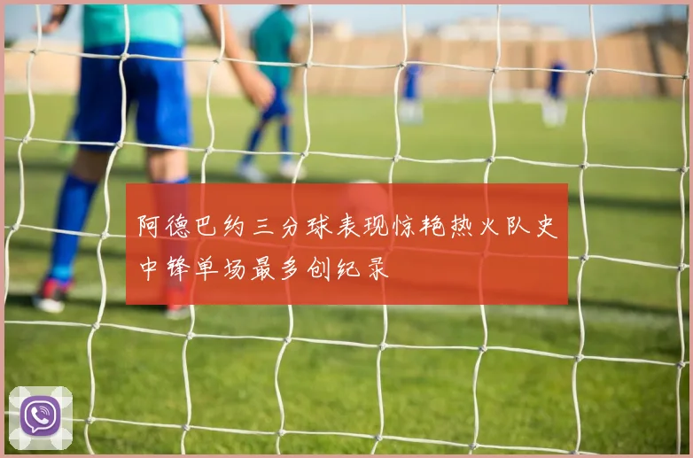 阿德巴约三分球表现惊艳热火队史中锋单场最多创纪录