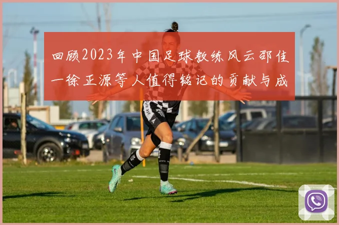 回顾2023年中国足球教练风云邵佳一徐正源等人值得铭记的贡献与成就