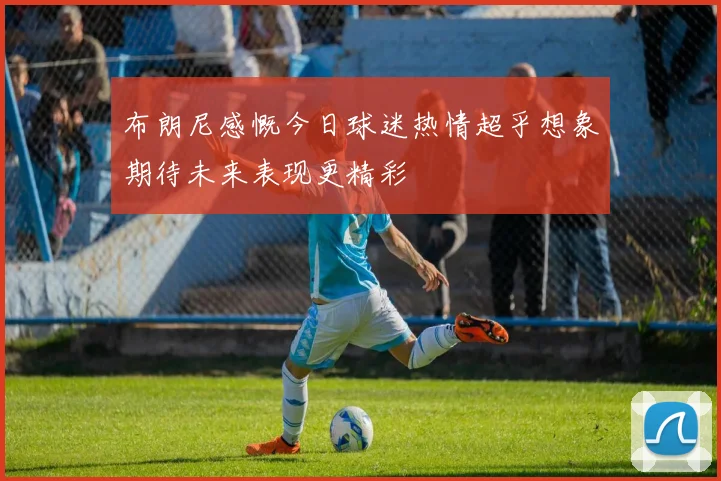 布朗尼感慨今日球迷热情超乎想象期待未来表现更精彩