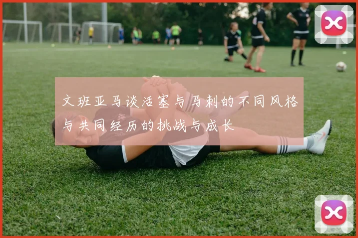 文班亚马谈活塞与马刺的不同风格与共同经历的挑战与成长