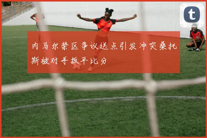 内马尔禁区争议送点引发冲突桑托斯被对手扳平比分
