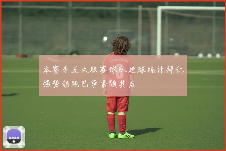 本赛季五大联赛球队进球统计拜仁强势领跑巴萨紧随其后