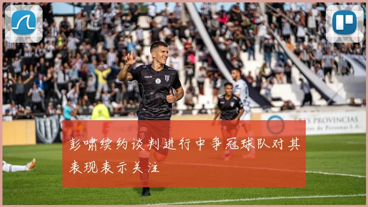 彭啸续约谈判进行中争冠球队对其表现表示关注