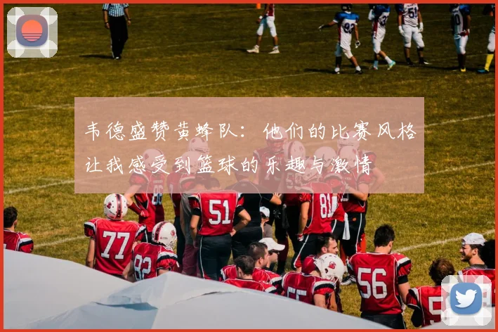 韦德盛赞黄蜂队：他们的比赛风格让我感受到篮球的乐趣与激情