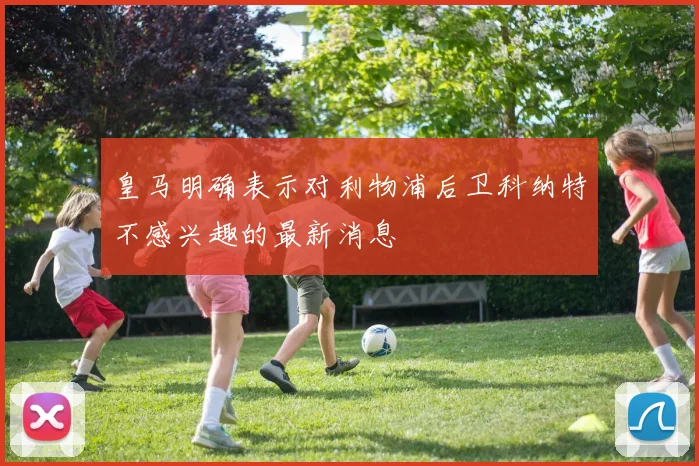 皇马明确表示对利物浦后卫科纳特不感兴趣的最新消息