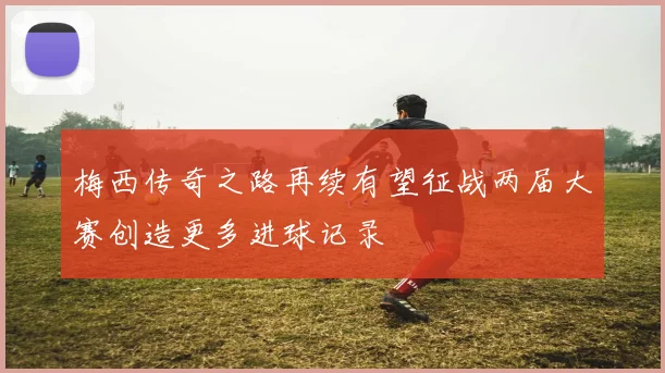 梅西传奇之路再续有望征战两届大赛创造更多进球记录
