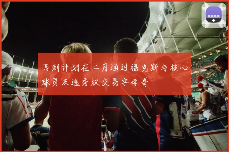 马刺计划在二月通过福克斯与核心球员及选秀权交易字母哥