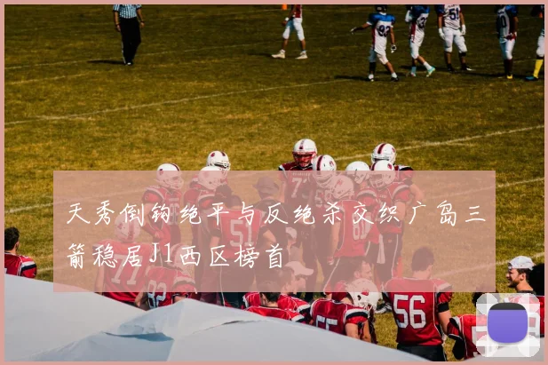 天秀倒钩绝平与反绝杀交织广岛三箭稳居J1西区榜首