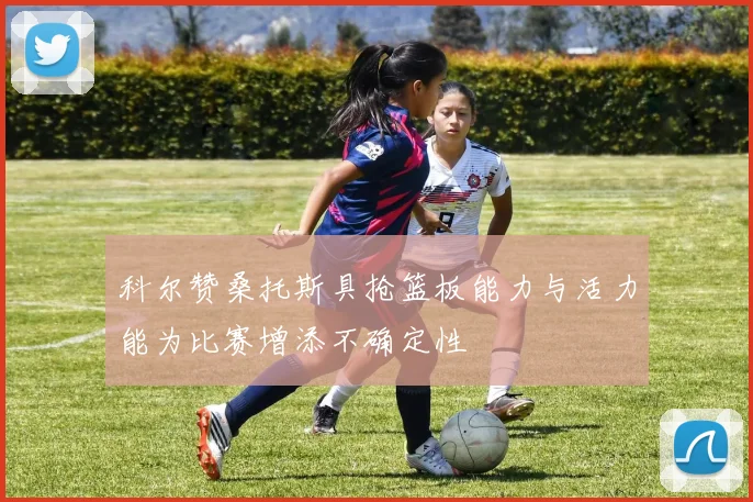 科尔赞桑托斯具抢篮板能力与活力能为比赛增添不确定性