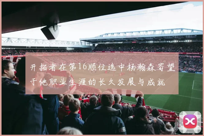 开拓者在第16顺位选中杨瀚森寄望于他职业生涯的长久发展与成就
