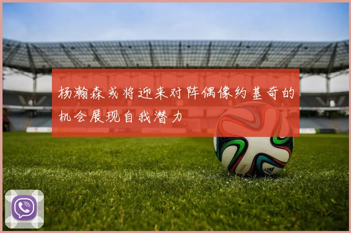 杨瀚森或将迎来对阵偶像约基奇的机会展现自我潜力