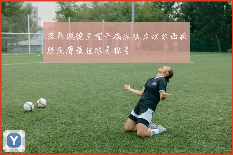 若昂佩德罗帽子戏法助力切尔西获胜荣膺最佳球员称号