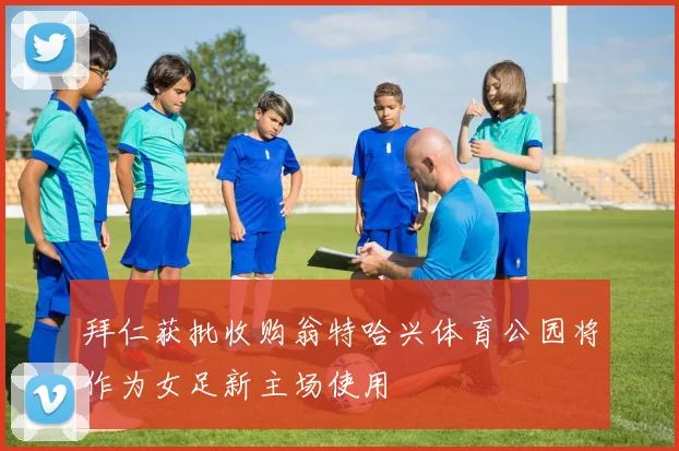 拜仁获批收购翁特哈兴体育公园将作为女足新主场使用