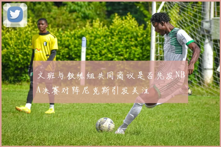 文班与教练组共同商议是否先发NBA决赛对阵尼克斯引发关注