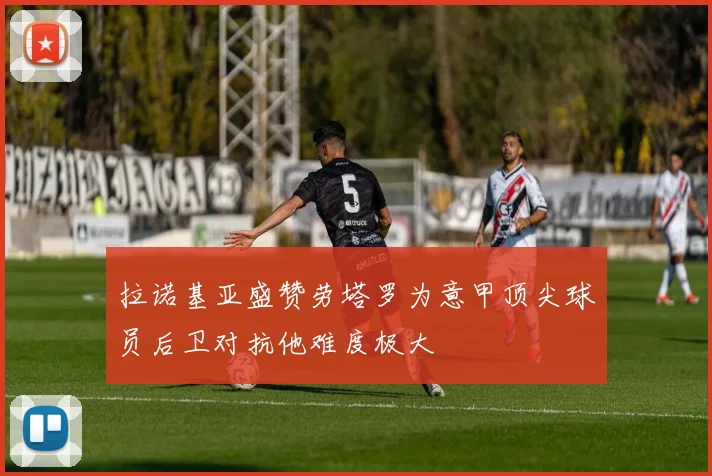 拉诺基亚盛赞劳塔罗为意甲顶尖球员后卫对抗他难度极大